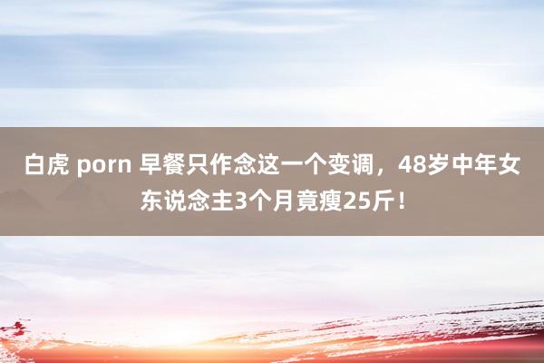 白虎 porn 早餐只作念这一个变调，48岁中年女东说念主3个月竟瘦25斤！