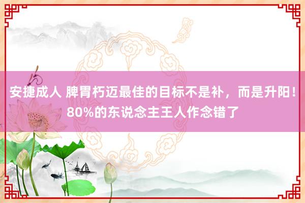 安捷成人 脾胃朽迈最佳的目标不是补，而是升阳！80%的东说念主王人作念错了