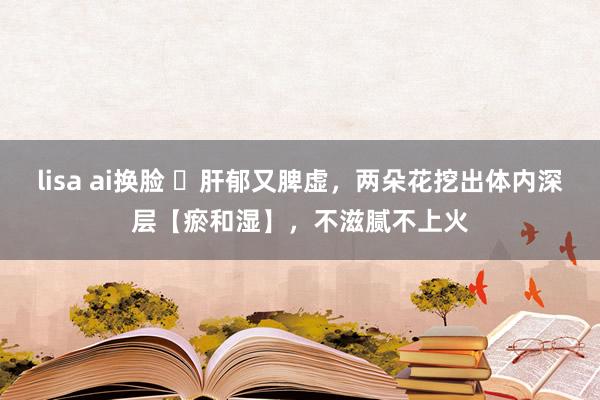 lisa ai换脸 ​肝郁又脾虚，两朵花挖出体内深层【瘀和湿】，不滋腻不上火