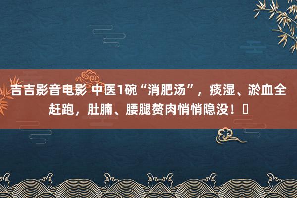 吉吉影音电影 中医1碗“消肥汤”，痰湿、淤血全赶跑，肚腩、腰腿赘肉悄悄隐没！​