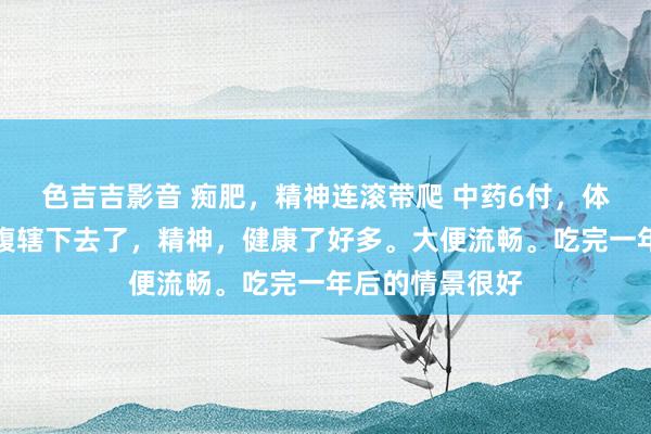 色吉吉影音 痴肥，精神连滚带爬 中药6付，体重收缩好多，腹辖下去了，精神，健康了好多。大便流畅。吃完一年后的情景很好