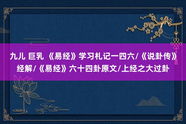九儿 巨乳 《易经》学习札记一四六/《说卦传》经解/《易经》六十四卦原文/上经之大过卦