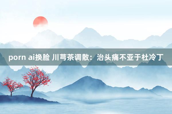 porn ai换脸 川芎茶调散：治头痛不亚于杜冷丁