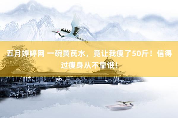 五月婷婷网 一碗黄芪水，竟让我瘦了50斤！信得过瘦身从不靠饿！