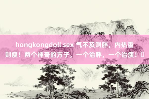 hongkongdoll sex 气不及则胖，内热重则瘦！两个神奇的方子，一个治胖，一个治瘦！​