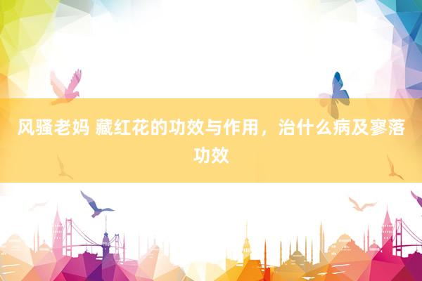 风骚老妈 藏红花的功效与作用，治什么病及寥落功效