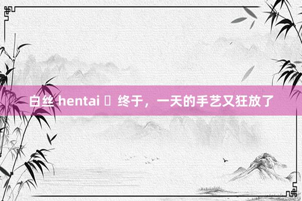 白丝 hentai ​终于，一天的手艺又狂放了