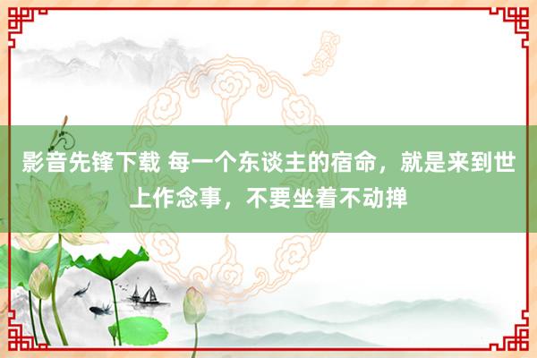 影音先锋下载 每一个东谈主的宿命，就是来到世上作念事，不要坐着不动掸