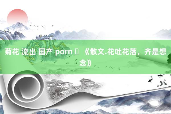 菊花 流出 国产 porn ​《散文.花吐花落，齐是想念》