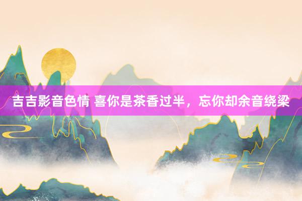 吉吉影音色情 喜你是茶香过半，忘你却余音绕梁