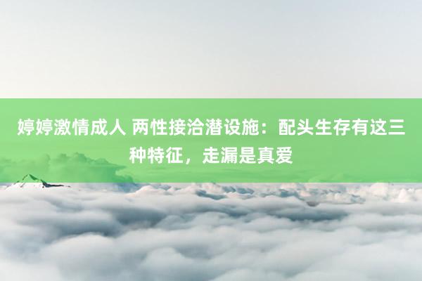 婷婷激情成人 两性接洽潜设施：配头生存有这三种特征，走漏是真爱