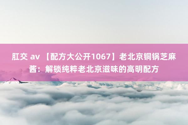 肛交 av 【配方大公开1067】老北京铜锅芝麻酱：解锁纯粹老北京滋味的高明配方