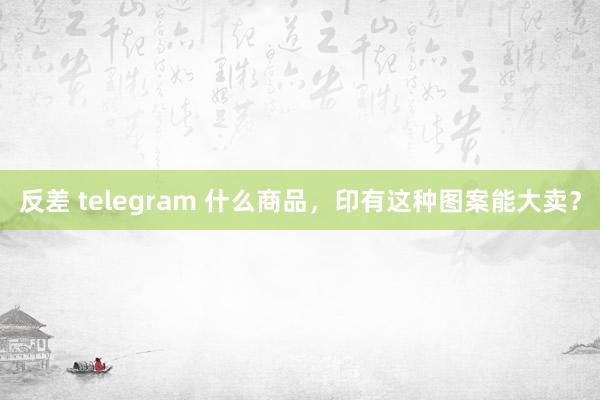 反差 telegram 什么商品，印有这种图案能大卖？