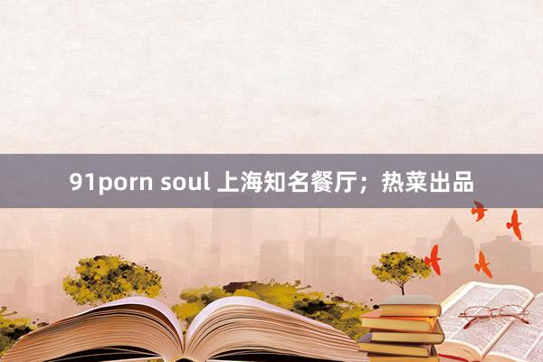 91porn soul 上海知名餐厅；热菜出品