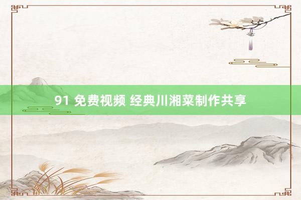 91 免费视频 经典川湘菜制作共享