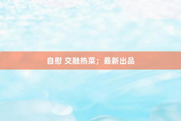 自慰 交融热菜；最新出品