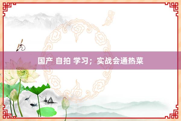 国产 自拍 学习；实战会通热菜