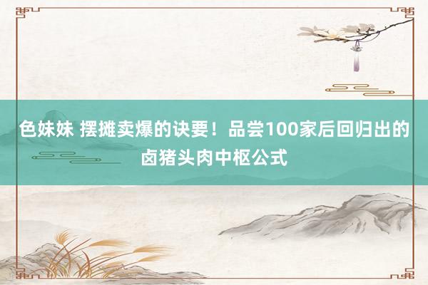色妹妹 摆摊卖爆的诀要！品尝100家后回归出的卤猪头肉中枢公式